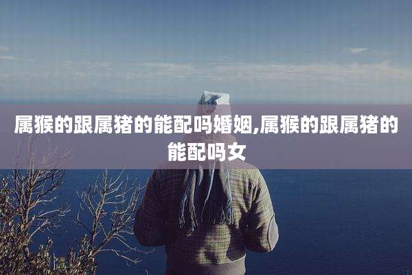 属猴的跟属猪的能配吗婚姻,属猴的跟属猪的能配吗女