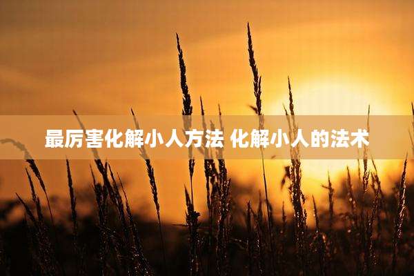 最厉害化解小人方法 化解小人的法术