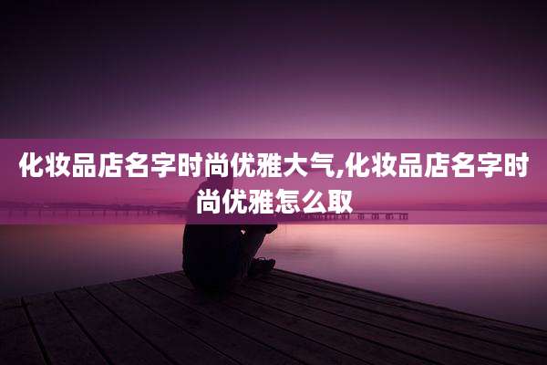 化妆品店名字时尚优雅大气,化妆品店名字时尚优雅怎么取