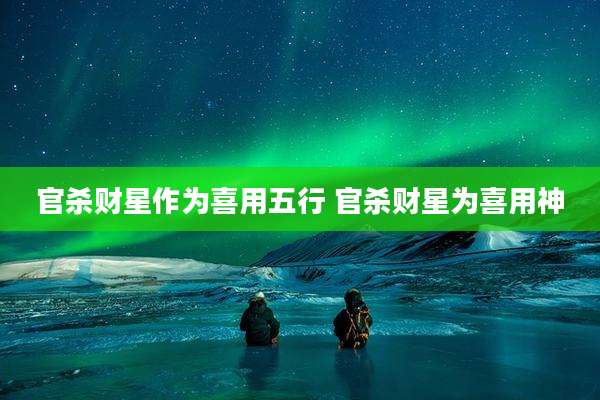 官杀财星作为喜用五行 官杀财星为喜用神