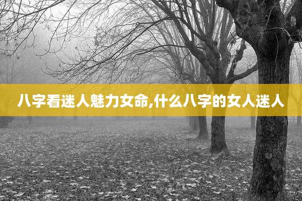 八字看迷人魅力女命,什么八字的女人迷人