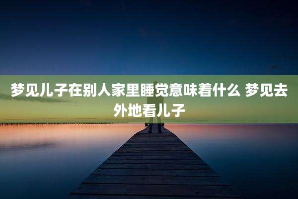 梦见儿子在别人家里睡觉意味着什么 梦见去外地看儿子