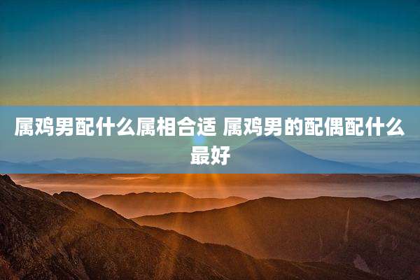 属鸡男配什么属相合适 属鸡男的配偶配什么最好