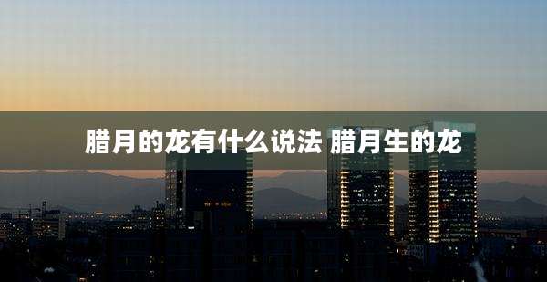 腊月的龙有什么说法 腊月生的龙