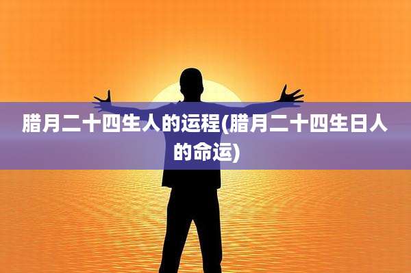 腊月二十四生人的运程(腊月二十四生日人的命运)