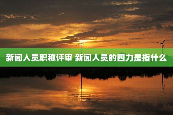 新闻人员职称评审 新闻人员的四力是指什么