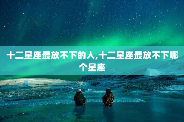 十二星座最放不下的人,十二星座最放不下哪个星座