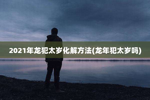 2021年龙犯太岁化解方法(龙年犯太岁吗)