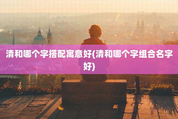 清和哪个字搭配寓意好(清和哪个字组合名字好)