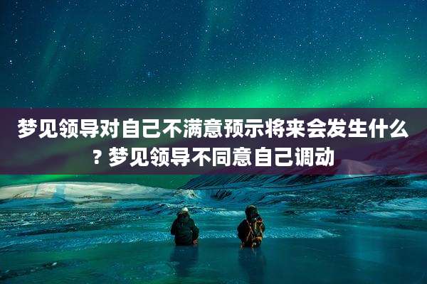 梦见领导对自己不满意预示将来会发生什么? 梦见领导不同意自己调动