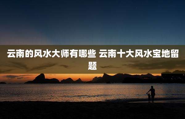 云南的风水大师有哪些 云南十大风水宝地留题