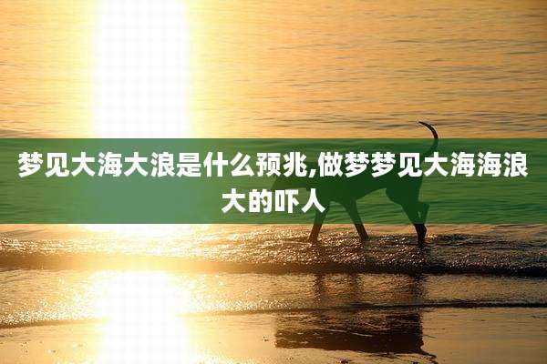 梦见大海大浪是什么预兆,做梦梦见大海海浪大的吓人