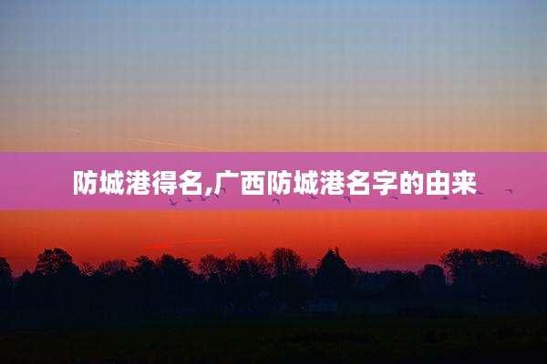 防城港得名,广西防城港名字的由来