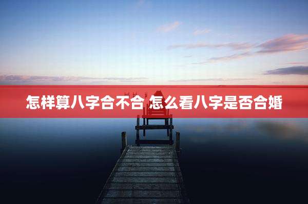 怎样算八字合不合 怎么看八字是否合婚