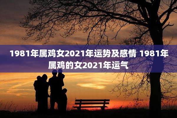 1981年属鸡女2021年运势及感情 1981年属鸡的女2021年运气