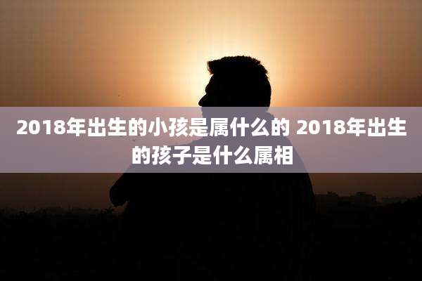 2018年出生的小孩是属什么的 2018年出生的孩子是什么属相