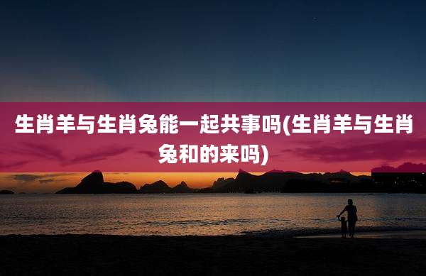生肖羊与生肖兔能一起共事吗(生肖羊与生肖兔和的来吗)