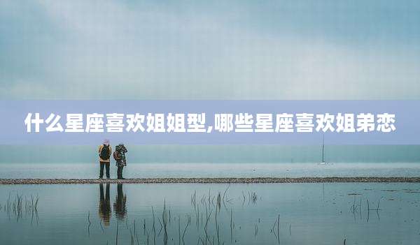 什么星座喜欢姐姐型,哪些星座喜欢姐弟恋