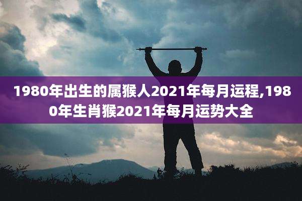 1980年出生的属猴人2021年每月运程,1980年生肖猴2021年每月运势大全