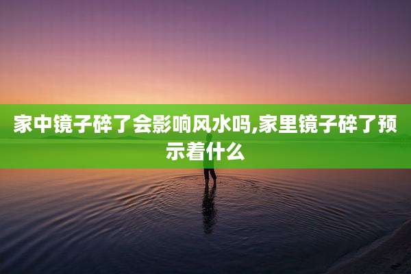 家中镜子碎了会影响风水吗,家里镜子碎了预示着什么