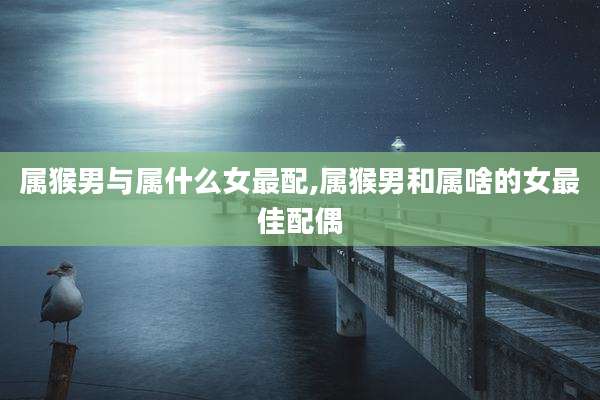 属猴男与属什么女最配,属猴男和属啥的女最佳配偶