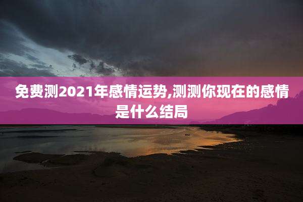 免费测2021年感情运势,测测你现在的感情是什么结局