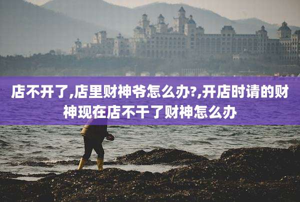 店不开了,店里财神爷怎么办?,开店时请的财神现在店不干了财神怎么办