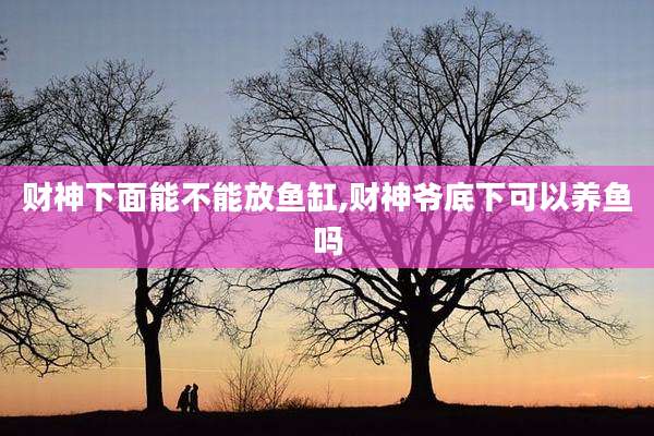 财神下面能不能放鱼缸,财神爷底下可以养鱼吗