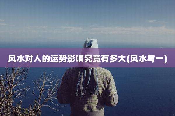 风水对人的运势影响究竟有多大(风水与一)
