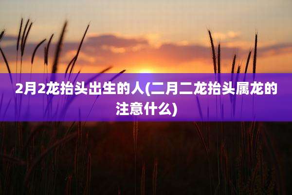 2月2龙抬头出生的人(二月二龙抬头属龙的注意什么)