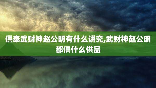 供奉武财神赵公明有什么讲究,武财神赵公明都供什么供品