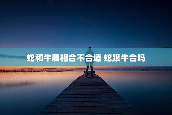 蛇和牛属相合不合适 蛇跟牛合吗