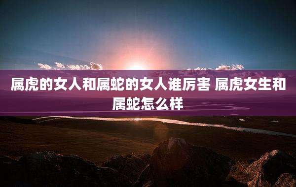 属虎的女人和属蛇的女人谁厉害 属虎女生和属蛇怎么样