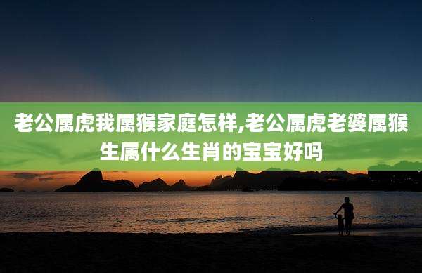 老公属虎我属猴家庭怎样,老公属虎老婆属猴生属什么生肖的宝宝好吗