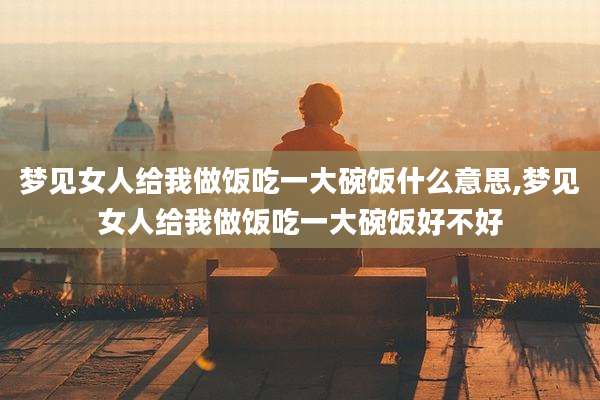 梦见女人给我做饭吃一大碗饭什么意思,梦见女人给我做饭吃一大碗饭好不好