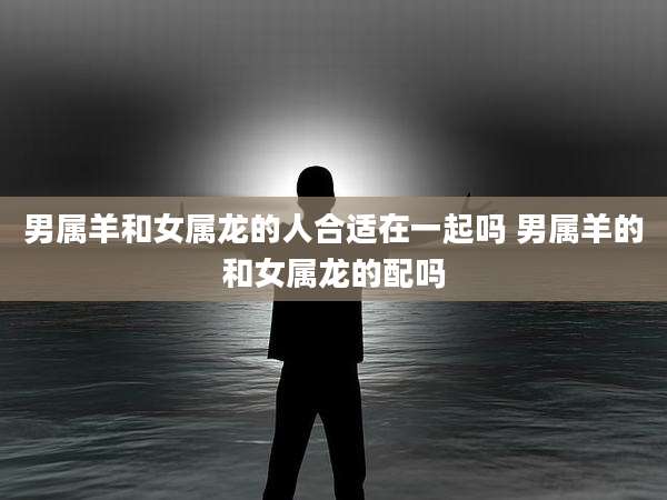 男属羊和女属龙的人合适在一起吗 男属羊的和女属龙的配吗