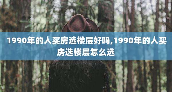 1990年的人买房选楼层好吗,1990年的人买房选楼层怎么选