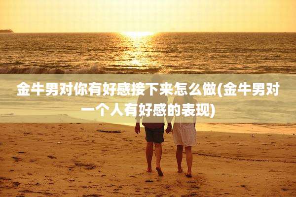 金牛男对你有好感接下来怎么做(金牛男对一个人有好感的表现)