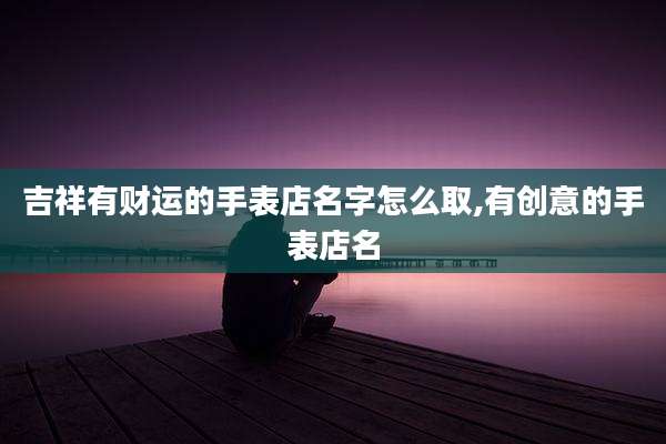 吉祥有财运的手表店名字怎么取,有创意的手表店名