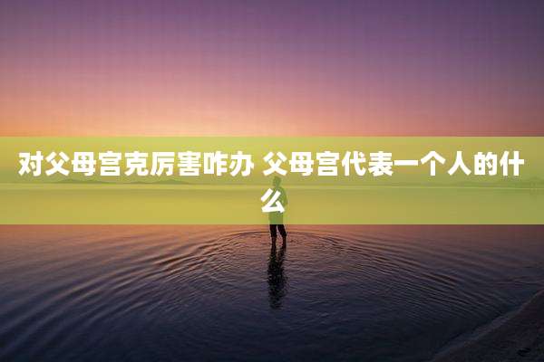 对父母宫克厉害咋办 父母宫代表一个人的什么