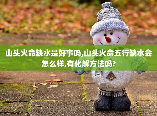 山头火命缺水是好事吗,山头火命五行缺水会怎么样,有化解方法吗?