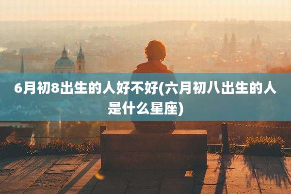 6月初8出生的人好不好(六月初八出生的人是什么星座)