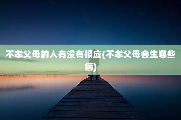 不孝父母的人有没有报应(不孝父母会生哪些病)