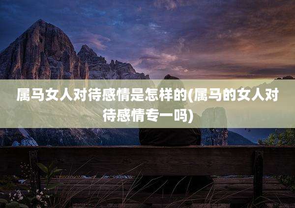 属马女人对待感情是怎样的(属马的女人对待感情专一吗)