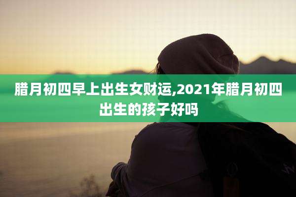 腊月初四早上出生女财运,2021年腊月初四出生的孩子好吗