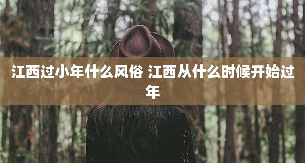 江西过小年什么风俗 江西从什么时候开始过年