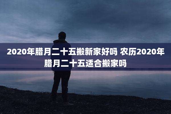 2020年腊月二十五搬新家好吗 农历2020年腊月二十五适合搬家吗