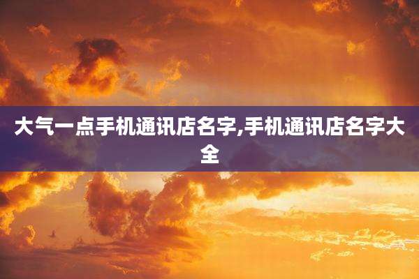 大气一点手机通讯店名字,手机通讯店名字大全