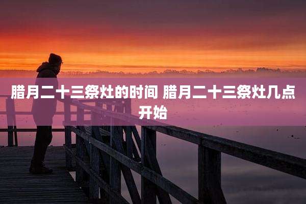 腊月二十三祭灶的时间 腊月二十三祭灶几点开始