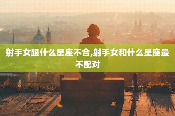 射手女跟什么星座不合,射手女和什么星座最不配对